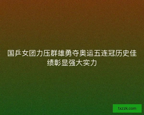 国乒女团力压群雄勇夺奥运五连冠历史佳绩彰显强大实力