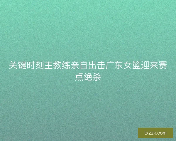 关键时刻主教练亲自出击广东女篮迎来赛点绝杀