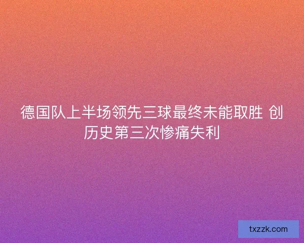德国队上半场领先三球最终未能取胜 创历史第三次惨痛失利